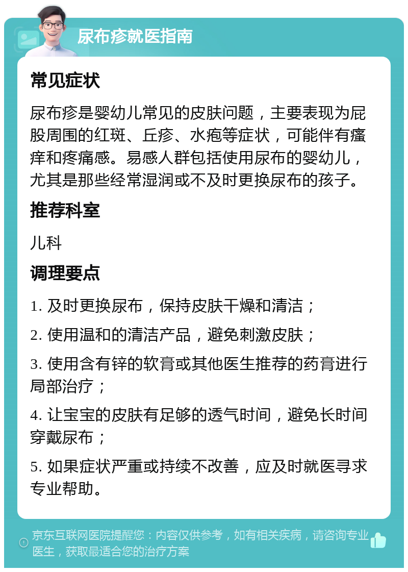 尿布疹就医指南 常见症状 尿布疹是婴幼儿常见的皮肤问题，主要表现为屁股周围的红斑、丘疹、水疱等症状，可能伴有瘙痒和疼痛感。易感人群包括使用尿布的婴幼儿，尤其是那些经常湿润或不及时更换尿布的孩子。 推荐科室 儿科 调理要点 1. 及时更换尿布，保持皮肤干燥和清洁； 2. 使用温和的清洁产品，避免刺激皮肤； 3. 使用含有锌的软膏或其他医生推荐的药膏进行局部治疗； 4. 让宝宝的皮肤有足够的透气时间，避免长时间穿戴尿布； 5. 如果症状严重或持续不改善，应及时就医寻求专业帮助。