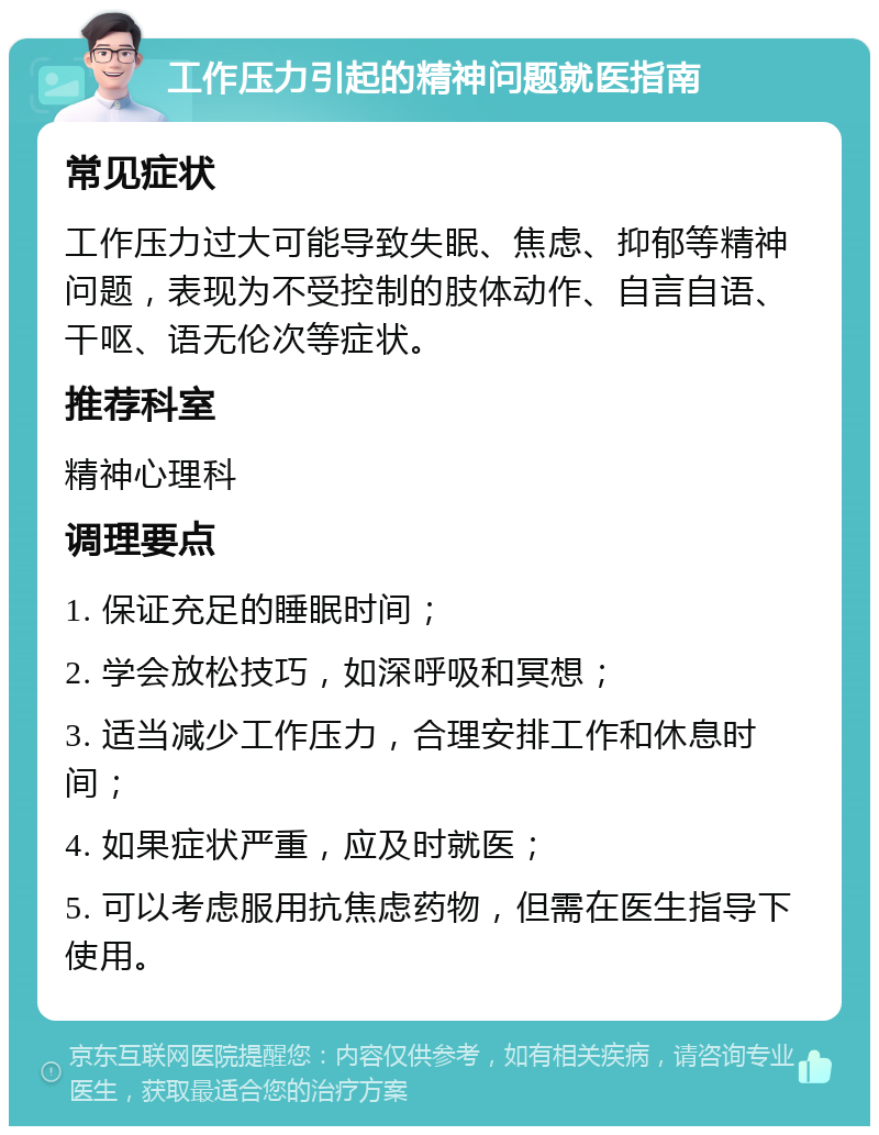 工作压力引起的精神问题就医指南 常见症状 工作压力过大可能导致失眠、焦虑、抑郁等精神问题，表现为不受控制的肢体动作、自言自语、干呕、语无伦次等症状。 推荐科室 精神心理科 调理要点 1. 保证充足的睡眠时间； 2. 学会放松技巧，如深呼吸和冥想； 3. 适当减少工作压力，合理安排工作和休息时间； 4. 如果症状严重，应及时就医； 5. 可以考虑服用抗焦虑药物，但需在医生指导下使用。