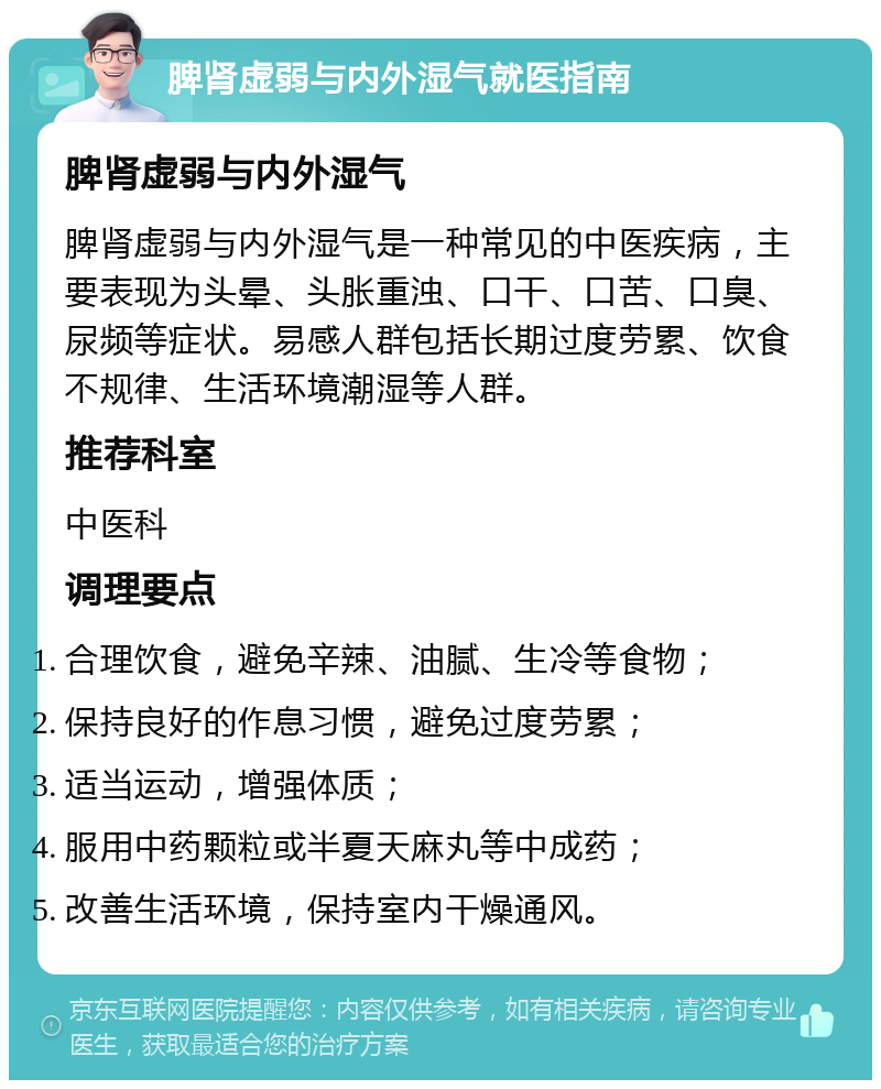 脾肾虚弱与内外湿气就医指南 脾肾虚弱与内外湿气 脾肾虚弱与内外湿气是一种常见的中医疾病，主要表现为头晕、头胀重浊、口干、口苦、口臭、尿频等症状。易感人群包括长期过度劳累、饮食不规律、生活环境潮湿等人群。 推荐科室 中医科 调理要点 合理饮食，避免辛辣、油腻、生冷等食物； 保持良好的作息习惯，避免过度劳累； 适当运动，增强体质； 服用中药颗粒或半夏天麻丸等中成药； 改善生活环境，保持室内干燥通风。