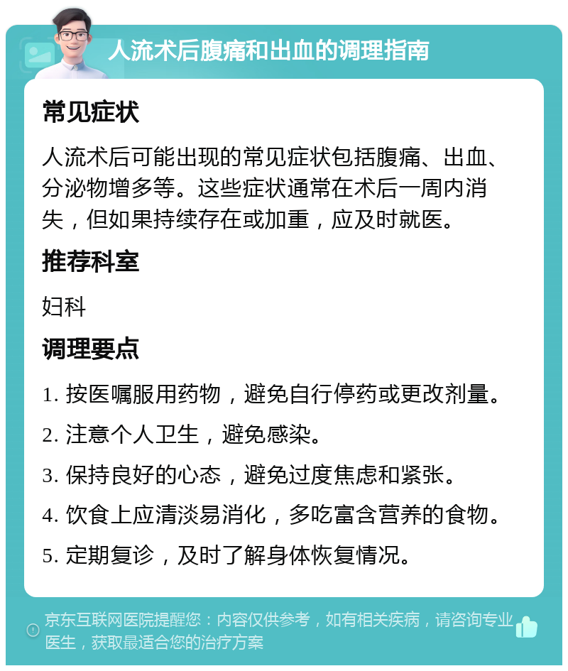 人流术后腹痛和出血的调理指南 常见症状 人流术后可能出现的常见症状包括腹痛、出血、分泌物增多等。这些症状通常在术后一周内消失，但如果持续存在或加重，应及时就医。 推荐科室 妇科 调理要点 1. 按医嘱服用药物，避免自行停药或更改剂量。 2. 注意个人卫生，避免感染。 3. 保持良好的心态，避免过度焦虑和紧张。 4. 饮食上应清淡易消化，多吃富含营养的食物。 5. 定期复诊，及时了解身体恢复情况。