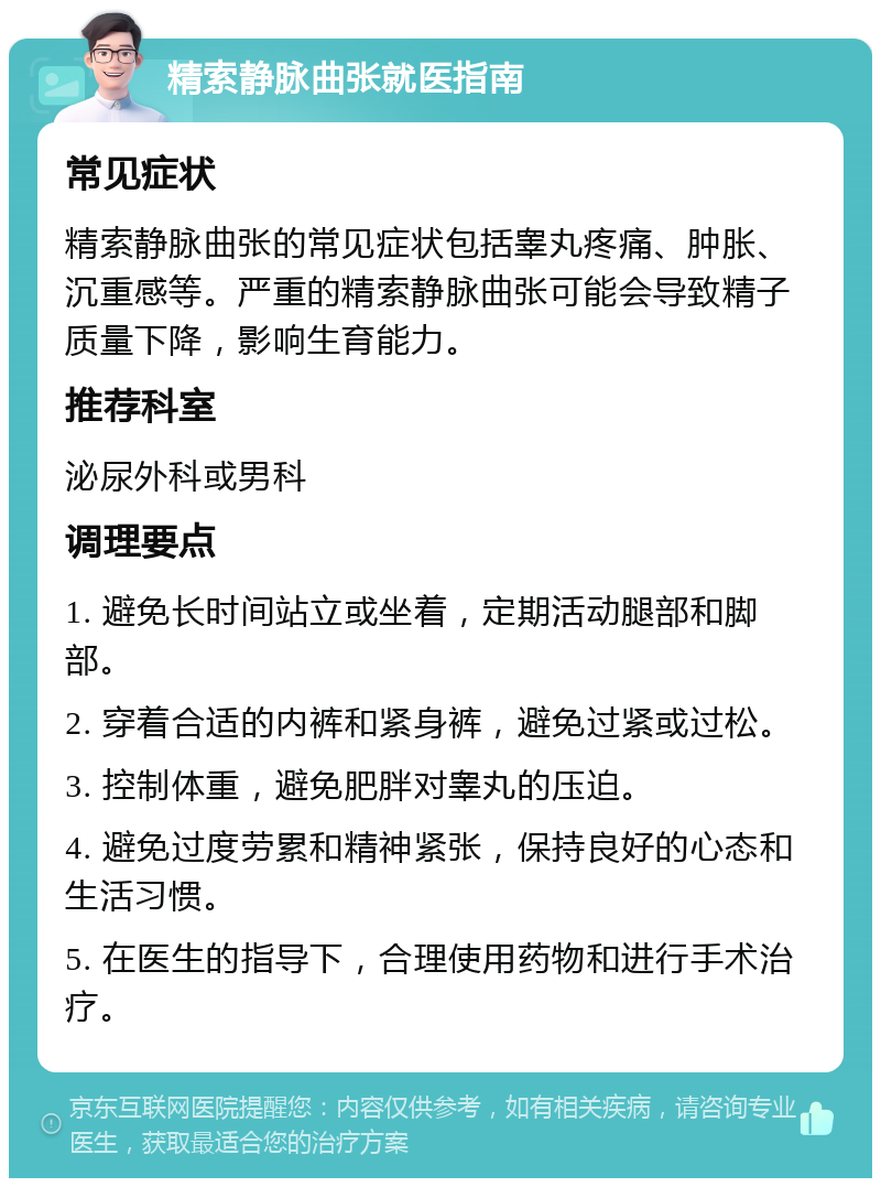 精索静脉曲张就医指南 常见症状 精索静脉曲张的常见症状包括睾丸疼痛、肿胀、沉重感等。严重的精索静脉曲张可能会导致精子质量下降，影响生育能力。 推荐科室 泌尿外科或男科 调理要点 1. 避免长时间站立或坐着，定期活动腿部和脚部。 2. 穿着合适的内裤和紧身裤，避免过紧或过松。 3. 控制体重，避免肥胖对睾丸的压迫。 4. 避免过度劳累和精神紧张，保持良好的心态和生活习惯。 5. 在医生的指导下，合理使用药物和进行手术治疗。