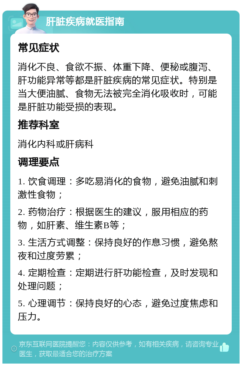 肝脏疾病就医指南 常见症状 消化不良、食欲不振、体重下降、便秘或腹泻、肝功能异常等都是肝脏疾病的常见症状。特别是当大便油腻、食物无法被完全消化吸收时，可能是肝脏功能受损的表现。 推荐科室 消化内科或肝病科 调理要点 1. 饮食调理：多吃易消化的食物，避免油腻和刺激性食物； 2. 药物治疗：根据医生的建议，服用相应的药物，如肝素、维生素B等； 3. 生活方式调整：保持良好的作息习惯，避免熬夜和过度劳累； 4. 定期检查：定期进行肝功能检查，及时发现和处理问题； 5. 心理调节：保持良好的心态，避免过度焦虑和压力。