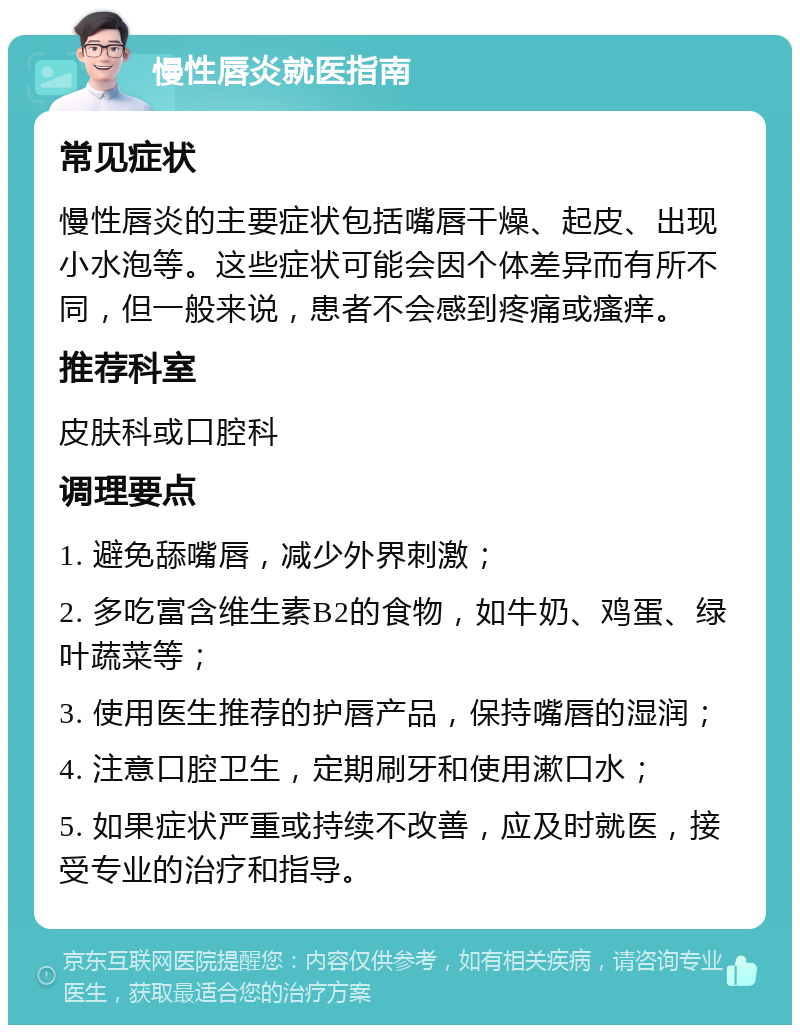 慢性唇炎就医指南 常见症状 慢性唇炎的主要症状包括嘴唇干燥、起皮、出现小水泡等。这些症状可能会因个体差异而有所不同，但一般来说，患者不会感到疼痛或瘙痒。 推荐科室 皮肤科或口腔科 调理要点 1. 避免舔嘴唇，减少外界刺激； 2. 多吃富含维生素B2的食物，如牛奶、鸡蛋、绿叶蔬菜等； 3. 使用医生推荐的护唇产品，保持嘴唇的湿润； 4. 注意口腔卫生，定期刷牙和使用漱口水； 5. 如果症状严重或持续不改善，应及时就医，接受专业的治疗和指导。