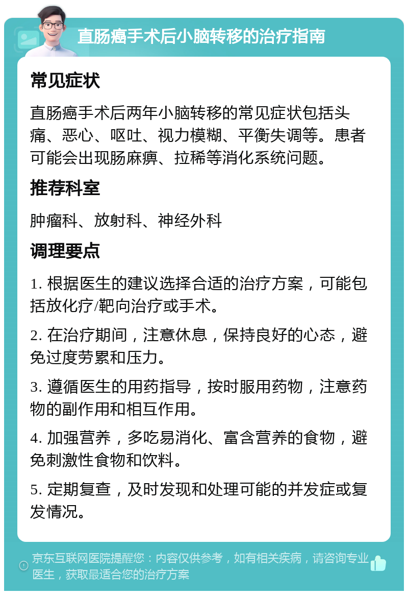 直肠癌手术后小脑转移的治疗指南 常见症状 直肠癌手术后两年小脑转移的常见症状包括头痛、恶心、呕吐、视力模糊、平衡失调等。患者可能会出现肠麻痹、拉稀等消化系统问题。 推荐科室 肿瘤科、放射科、神经外科 调理要点 1. 根据医生的建议选择合适的治疗方案，可能包括放化疗/靶向治疗或手术。 2. 在治疗期间，注意休息，保持良好的心态，避免过度劳累和压力。 3. 遵循医生的用药指导，按时服用药物，注意药物的副作用和相互作用。 4. 加强营养，多吃易消化、富含营养的食物，避免刺激性食物和饮料。 5. 定期复查，及时发现和处理可能的并发症或复发情况。