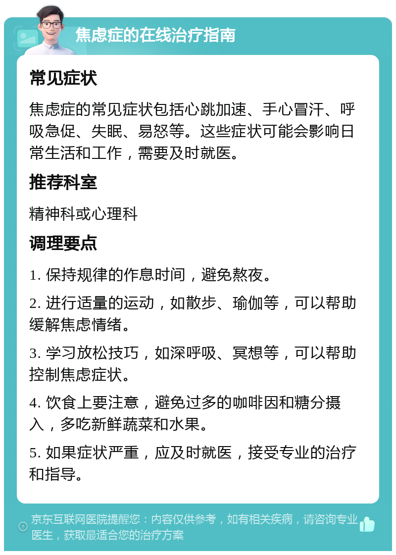 焦虑症的在线治疗指南 常见症状 焦虑症的常见症状包括心跳加速、手心冒汗、呼吸急促、失眠、易怒等。这些症状可能会影响日常生活和工作，需要及时就医。 推荐科室 精神科或心理科 调理要点 1. 保持规律的作息时间，避免熬夜。 2. 进行适量的运动，如散步、瑜伽等，可以帮助缓解焦虑情绪。 3. 学习放松技巧，如深呼吸、冥想等，可以帮助控制焦虑症状。 4. 饮食上要注意，避免过多的咖啡因和糖分摄入，多吃新鲜蔬菜和水果。 5. 如果症状严重，应及时就医，接受专业的治疗和指导。