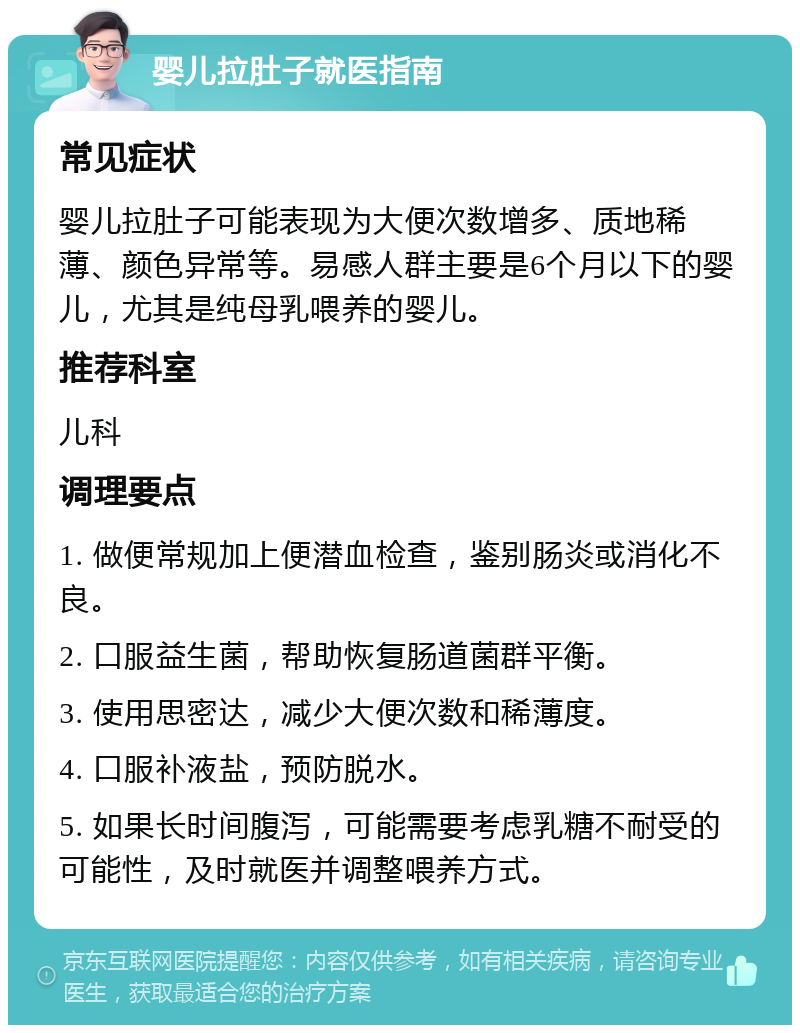 婴儿拉肚子就医指南 常见症状 婴儿拉肚子可能表现为大便次数增多、质地稀薄、颜色异常等。易感人群主要是6个月以下的婴儿，尤其是纯母乳喂养的婴儿。 推荐科室 儿科 调理要点 1. 做便常规加上便潜血检查，鉴别肠炎或消化不良。 2. 口服益生菌，帮助恢复肠道菌群平衡。 3. 使用思密达，减少大便次数和稀薄度。 4. 口服补液盐，预防脱水。 5. 如果长时间腹泻，可能需要考虑乳糖不耐受的可能性，及时就医并调整喂养方式。