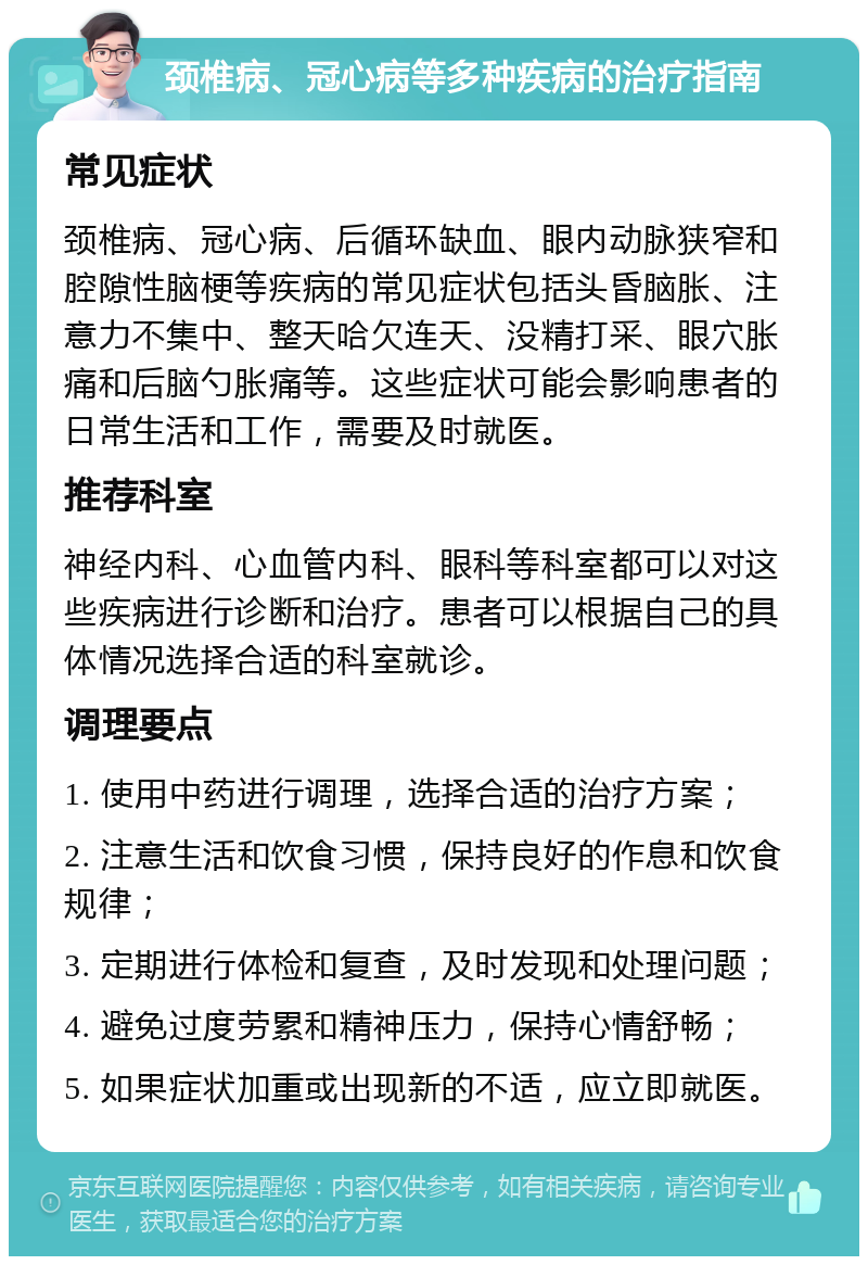 颈椎病、冠心病等多种疾病的治疗指南 常见症状 颈椎病、冠心病、后循环缺血、眼内动脉狭窄和腔隙性脑梗等疾病的常见症状包括头昏脑胀、注意力不集中、整天哈欠连天、没精打采、眼穴胀痛和后脑勺胀痛等。这些症状可能会影响患者的日常生活和工作，需要及时就医。 推荐科室 神经内科、心血管内科、眼科等科室都可以对这些疾病进行诊断和治疗。患者可以根据自己的具体情况选择合适的科室就诊。 调理要点 1. 使用中药进行调理，选择合适的治疗方案； 2. 注意生活和饮食习惯，保持良好的作息和饮食规律； 3. 定期进行体检和复查，及时发现和处理问题； 4. 避免过度劳累和精神压力，保持心情舒畅； 5. 如果症状加重或出现新的不适，应立即就医。