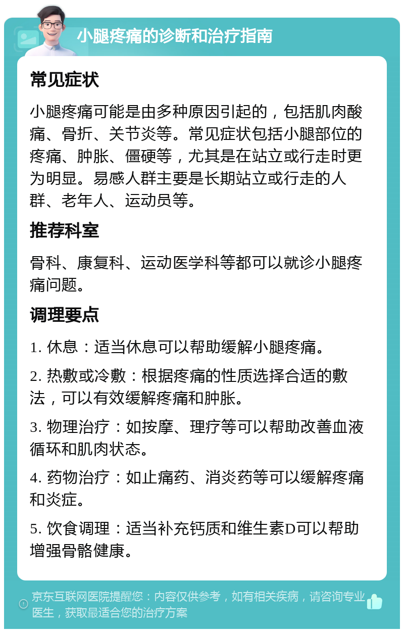 小腿疼痛的诊断和治疗指南 常见症状 小腿疼痛可能是由多种原因引起的，包括肌肉酸痛、骨折、关节炎等。常见症状包括小腿部位的疼痛、肿胀、僵硬等，尤其是在站立或行走时更为明显。易感人群主要是长期站立或行走的人群、老年人、运动员等。 推荐科室 骨科、康复科、运动医学科等都可以就诊小腿疼痛问题。 调理要点 1. 休息：适当休息可以帮助缓解小腿疼痛。 2. 热敷或冷敷：根据疼痛的性质选择合适的敷法，可以有效缓解疼痛和肿胀。 3. 物理治疗：如按摩、理疗等可以帮助改善血液循环和肌肉状态。 4. 药物治疗：如止痛药、消炎药等可以缓解疼痛和炎症。 5. 饮食调理：适当补充钙质和维生素D可以帮助增强骨骼健康。