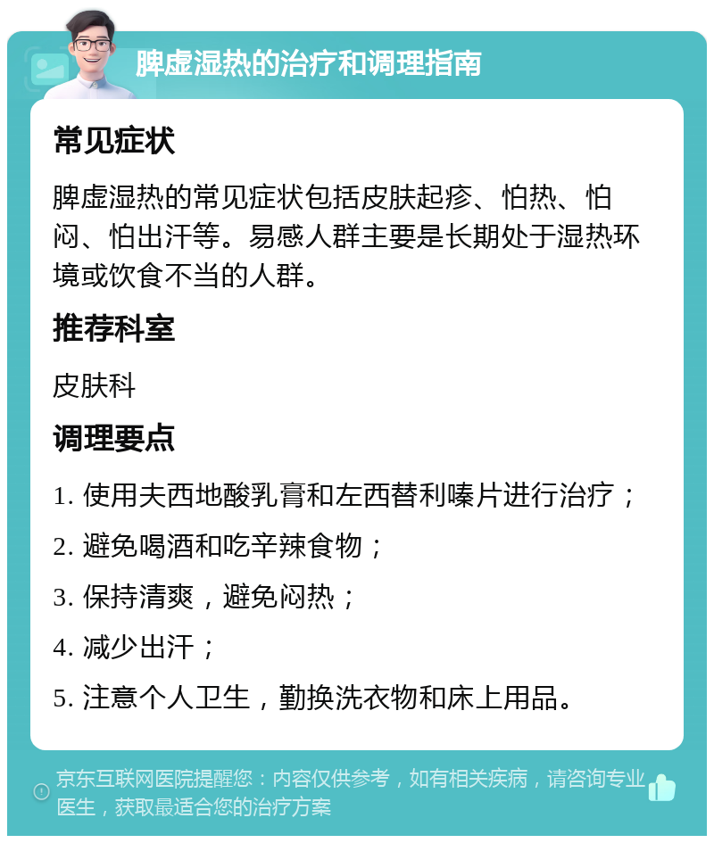 脾虚湿热的治疗和调理指南 常见症状 脾虚湿热的常见症状包括皮肤起疹、怕热、怕闷、怕出汗等。易感人群主要是长期处于湿热环境或饮食不当的人群。 推荐科室 皮肤科 调理要点 1. 使用夫西地酸乳膏和左西替利嗪片进行治疗； 2. 避免喝酒和吃辛辣食物； 3. 保持清爽，避免闷热； 4. 减少出汗； 5. 注意个人卫生，勤换洗衣物和床上用品。