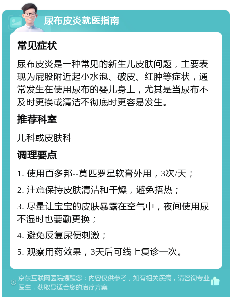 尿布皮炎就医指南 常见症状 尿布皮炎是一种常见的新生儿皮肤问题，主要表现为屁股附近起小水泡、破皮、红肿等症状，通常发生在使用尿布的婴儿身上，尤其是当尿布不及时更换或清洁不彻底时更容易发生。 推荐科室 儿科或皮肤科 调理要点 1. 使用百多邦--莫匹罗星软膏外用，3次/天； 2. 注意保持皮肤清洁和干燥，避免捂热； 3. 尽量让宝宝的皮肤暴露在空气中，夜间使用尿不湿时也要勤更换； 4. 避免反复尿便刺激； 5. 观察用药效果，3天后可线上复诊一次。