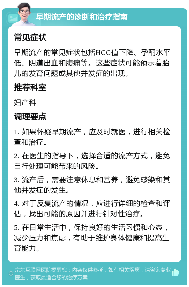 早期流产的诊断和治疗指南 常见症状 早期流产的常见症状包括HCG值下降、孕酮水平低、阴道出血和腹痛等。这些症状可能预示着胎儿的发育问题或其他并发症的出现。 推荐科室 妇产科 调理要点 1. 如果怀疑早期流产，应及时就医，进行相关检查和治疗。 2. 在医生的指导下，选择合适的流产方式，避免自行处理可能带来的风险。 3. 流产后，需要注意休息和营养，避免感染和其他并发症的发生。 4. 对于反复流产的情况，应进行详细的检查和评估，找出可能的原因并进行针对性治疗。 5. 在日常生活中，保持良好的生活习惯和心态，减少压力和焦虑，有助于维护身体健康和提高生育能力。