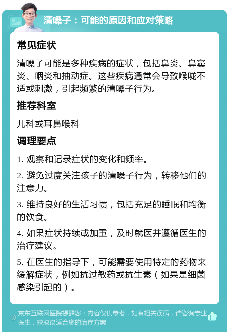 清嗓子：可能的原因和应对策略 常见症状 清嗓子可能是多种疾病的症状，包括鼻炎、鼻窦炎、咽炎和抽动症。这些疾病通常会导致喉咙不适或刺激，引起频繁的清嗓子行为。 推荐科室 儿科或耳鼻喉科 调理要点 1. 观察和记录症状的变化和频率。 2. 避免过度关注孩子的清嗓子行为，转移他们的注意力。 3. 维持良好的生活习惯，包括充足的睡眠和均衡的饮食。 4. 如果症状持续或加重，及时就医并遵循医生的治疗建议。 5. 在医生的指导下，可能需要使用特定的药物来缓解症状，例如抗过敏药或抗生素（如果是细菌感染引起的）。