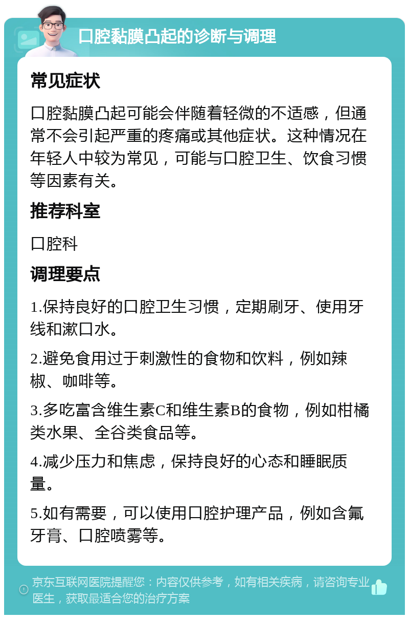 口腔黏膜凸起的诊断与调理 常见症状 口腔黏膜凸起可能会伴随着轻微的不适感，但通常不会引起严重的疼痛或其他症状。这种情况在年轻人中较为常见，可能与口腔卫生、饮食习惯等因素有关。 推荐科室 口腔科 调理要点 1.保持良好的口腔卫生习惯，定期刷牙、使用牙线和漱口水。 2.避免食用过于刺激性的食物和饮料，例如辣椒、咖啡等。 3.多吃富含维生素C和维生素B的食物，例如柑橘类水果、全谷类食品等。 4.减少压力和焦虑，保持良好的心态和睡眠质量。 5.如有需要，可以使用口腔护理产品，例如含氟牙膏、口腔喷雾等。