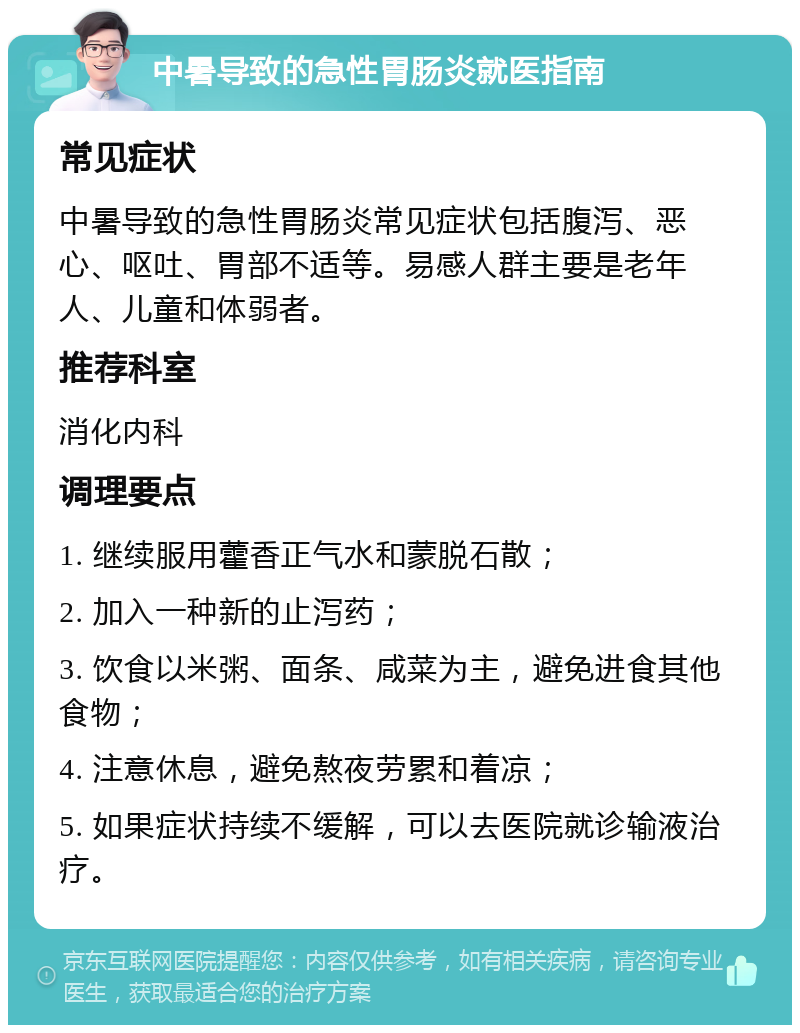 中暑导致的急性胃肠炎就医指南 常见症状 中暑导致的急性胃肠炎常见症状包括腹泻、恶心、呕吐、胃部不适等。易感人群主要是老年人、儿童和体弱者。 推荐科室 消化内科 调理要点 1. 继续服用藿香正气水和蒙脱石散； 2. 加入一种新的止泻药； 3. 饮食以米粥、面条、咸菜为主，避免进食其他食物； 4. 注意休息，避免熬夜劳累和着凉； 5. 如果症状持续不缓解，可以去医院就诊输液治疗。