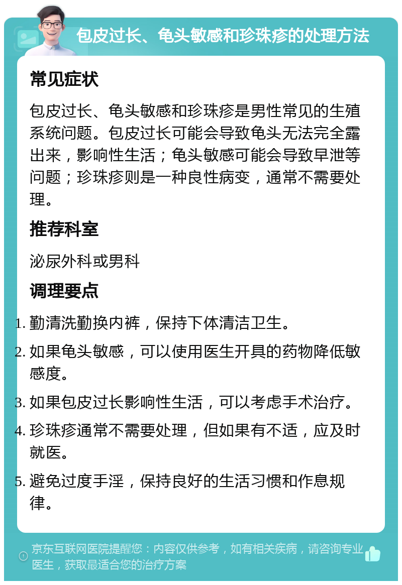 包皮过长、龟头敏感和珍珠疹的处理方法 常见症状 包皮过长、龟头敏感和珍珠疹是男性常见的生殖系统问题。包皮过长可能会导致龟头无法完全露出来，影响性生活；龟头敏感可能会导致早泄等问题；珍珠疹则是一种良性病变，通常不需要处理。 推荐科室 泌尿外科或男科 调理要点 勤清洗勤换内裤，保持下体清洁卫生。 如果龟头敏感，可以使用医生开具的药物降低敏感度。 如果包皮过长影响性生活，可以考虑手术治疗。 珍珠疹通常不需要处理，但如果有不适，应及时就医。 避免过度手淫，保持良好的生活习惯和作息规律。