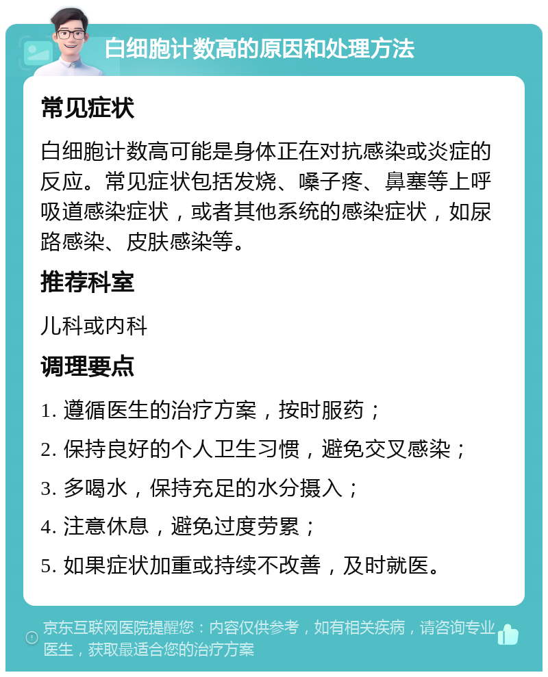 白细胞计数高的原因和处理方法 常见症状 白细胞计数高可能是身体正在对抗感染或炎症的反应。常见症状包括发烧、嗓子疼、鼻塞等上呼吸道感染症状，或者其他系统的感染症状，如尿路感染、皮肤感染等。 推荐科室 儿科或内科 调理要点 1. 遵循医生的治疗方案，按时服药； 2. 保持良好的个人卫生习惯，避免交叉感染； 3. 多喝水，保持充足的水分摄入； 4. 注意休息，避免过度劳累； 5. 如果症状加重或持续不改善，及时就医。