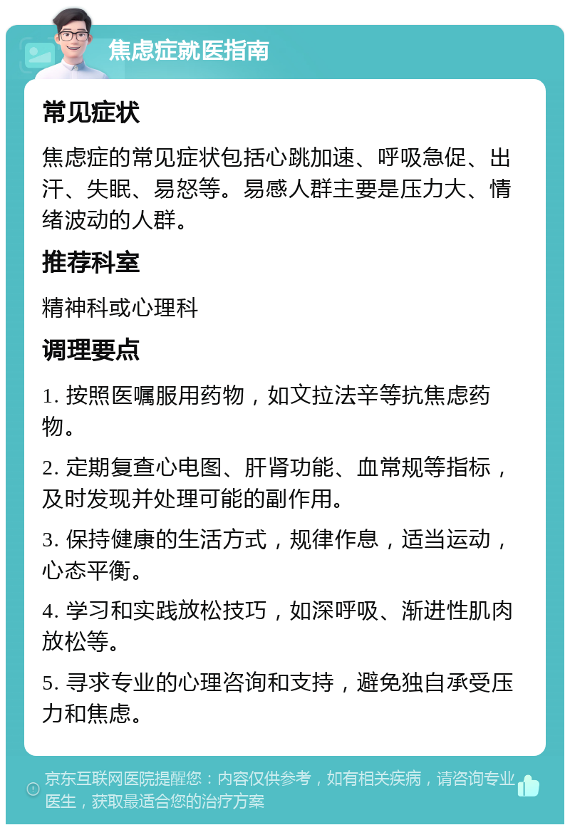 焦虑症就医指南 常见症状 焦虑症的常见症状包括心跳加速、呼吸急促、出汗、失眠、易怒等。易感人群主要是压力大、情绪波动的人群。 推荐科室 精神科或心理科 调理要点 1. 按照医嘱服用药物，如文拉法辛等抗焦虑药物。 2. 定期复查心电图、肝肾功能、血常规等指标，及时发现并处理可能的副作用。 3. 保持健康的生活方式，规律作息，适当运动，心态平衡。 4. 学习和实践放松技巧，如深呼吸、渐进性肌肉放松等。 5. 寻求专业的心理咨询和支持，避免独自承受压力和焦虑。