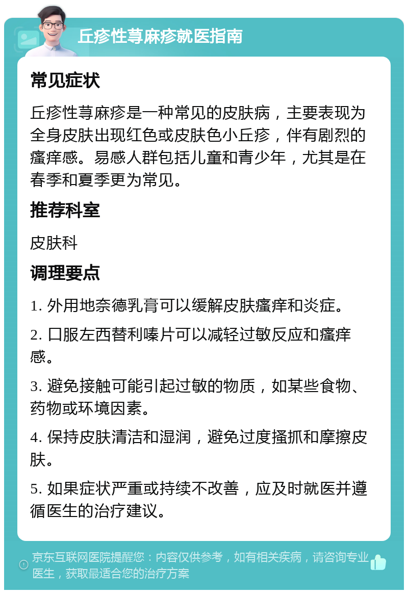 丘疹性荨麻疹就医指南 常见症状 丘疹性荨麻疹是一种常见的皮肤病，主要表现为全身皮肤出现红色或皮肤色小丘疹，伴有剧烈的瘙痒感。易感人群包括儿童和青少年，尤其是在春季和夏季更为常见。 推荐科室 皮肤科 调理要点 1. 外用地奈德乳膏可以缓解皮肤瘙痒和炎症。 2. 口服左西替利嗪片可以减轻过敏反应和瘙痒感。 3. 避免接触可能引起过敏的物质，如某些食物、药物或环境因素。 4. 保持皮肤清洁和湿润，避免过度搔抓和摩擦皮肤。 5. 如果症状严重或持续不改善，应及时就医并遵循医生的治疗建议。