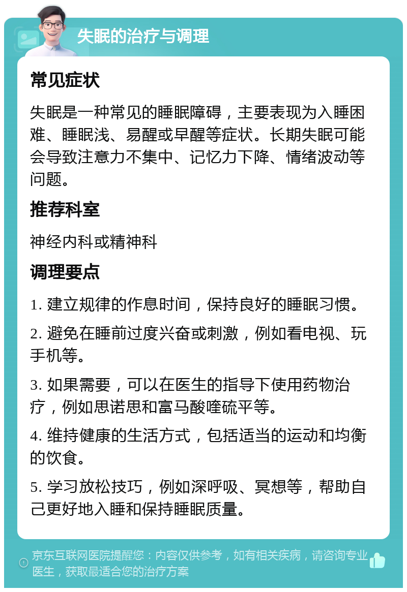 失眠的治疗与调理 常见症状 失眠是一种常见的睡眠障碍，主要表现为入睡困难、睡眠浅、易醒或早醒等症状。长期失眠可能会导致注意力不集中、记忆力下降、情绪波动等问题。 推荐科室 神经内科或精神科 调理要点 1. 建立规律的作息时间，保持良好的睡眠习惯。 2. 避免在睡前过度兴奋或刺激，例如看电视、玩手机等。 3. 如果需要，可以在医生的指导下使用药物治疗，例如思诺思和富马酸喹硫平等。 4. 维持健康的生活方式，包括适当的运动和均衡的饮食。 5. 学习放松技巧，例如深呼吸、冥想等，帮助自己更好地入睡和保持睡眠质量。