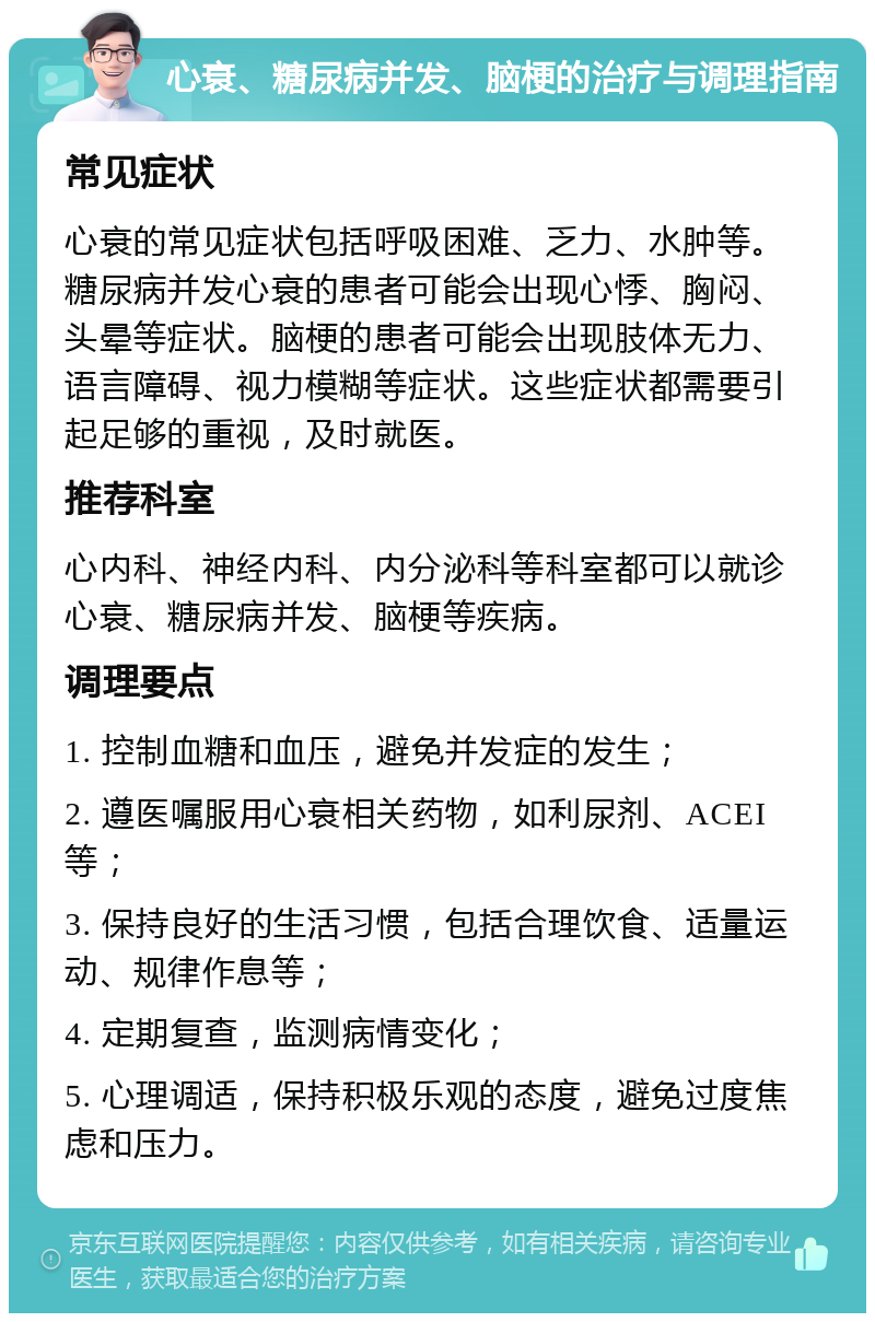 心衰、糖尿病并发、脑梗的治疗与调理指南 常见症状 心衰的常见症状包括呼吸困难、乏力、水肿等。糖尿病并发心衰的患者可能会出现心悸、胸闷、头晕等症状。脑梗的患者可能会出现肢体无力、语言障碍、视力模糊等症状。这些症状都需要引起足够的重视，及时就医。 推荐科室 心内科、神经内科、内分泌科等科室都可以就诊心衰、糖尿病并发、脑梗等疾病。 调理要点 1. 控制血糖和血压，避免并发症的发生； 2. 遵医嘱服用心衰相关药物，如利尿剂、ACEI等； 3. 保持良好的生活习惯，包括合理饮食、适量运动、规律作息等； 4. 定期复查，监测病情变化； 5. 心理调适，保持积极乐观的态度，避免过度焦虑和压力。