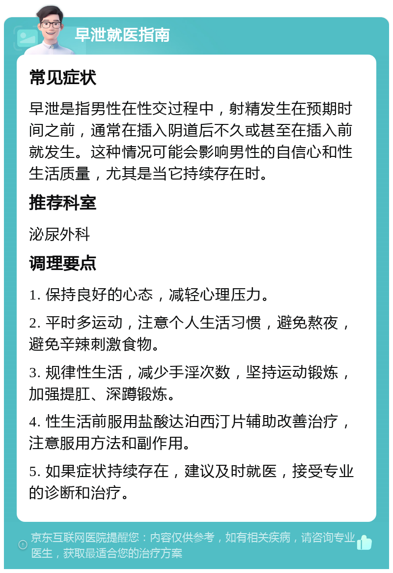 早泄就医指南 常见症状 早泄是指男性在性交过程中，射精发生在预期时间之前，通常在插入阴道后不久或甚至在插入前就发生。这种情况可能会影响男性的自信心和性生活质量，尤其是当它持续存在时。 推荐科室 泌尿外科 调理要点 1. 保持良好的心态，减轻心理压力。 2. 平时多运动，注意个人生活习惯，避免熬夜，避免辛辣刺激食物。 3. 规律性生活，减少手淫次数，坚持运动锻炼，加强提肛、深蹲锻炼。 4. 性生活前服用盐酸达泊西汀片辅助改善治疗，注意服用方法和副作用。 5. 如果症状持续存在，建议及时就医，接受专业的诊断和治疗。