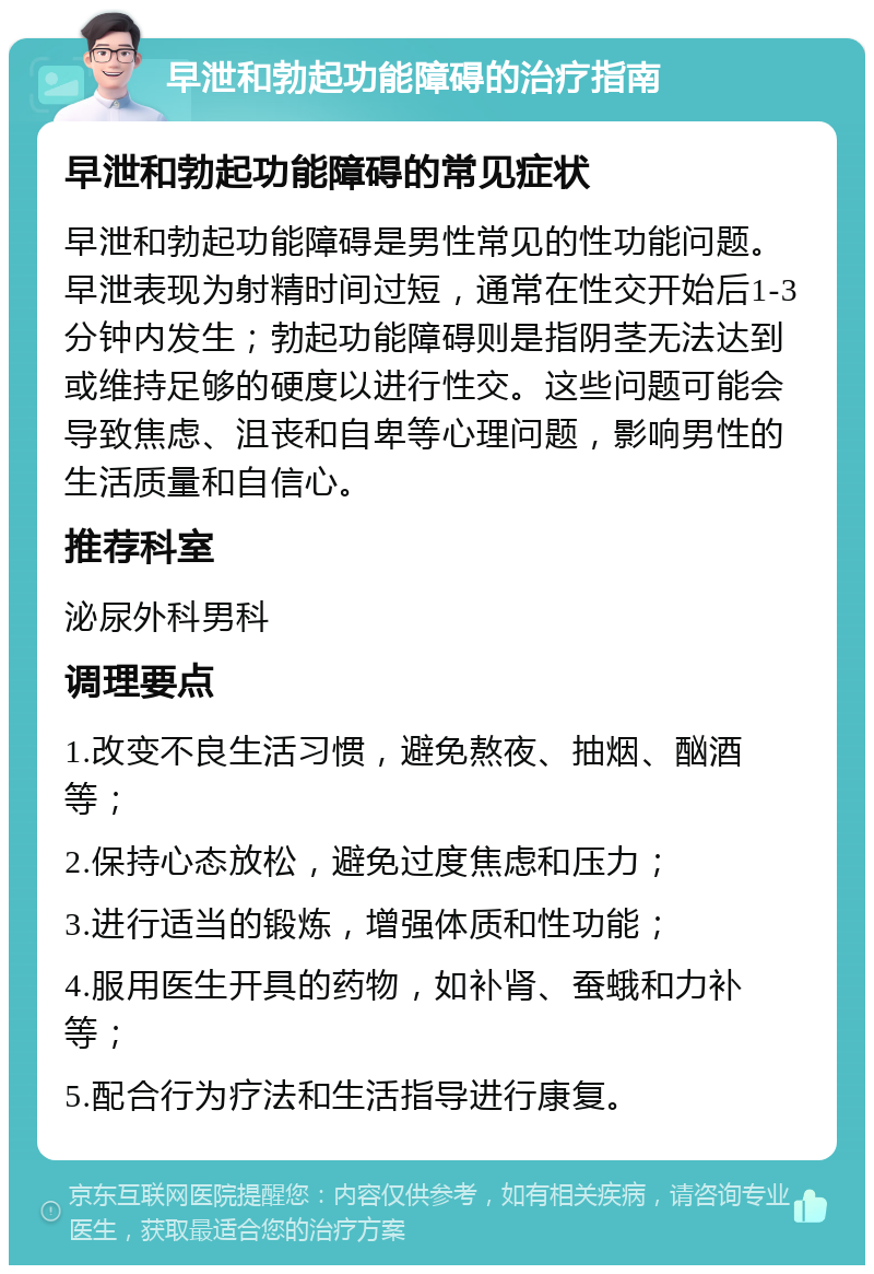 早泄和勃起功能障碍的治疗指南 早泄和勃起功能障碍的常见症状 早泄和勃起功能障碍是男性常见的性功能问题。早泄表现为射精时间过短，通常在性交开始后1-3分钟内发生；勃起功能障碍则是指阴茎无法达到或维持足够的硬度以进行性交。这些问题可能会导致焦虑、沮丧和自卑等心理问题，影响男性的生活质量和自信心。 推荐科室 泌尿外科男科 调理要点 1.改变不良生活习惯，避免熬夜、抽烟、酗酒等； 2.保持心态放松，避免过度焦虑和压力； 3.进行适当的锻炼，增强体质和性功能； 4.服用医生开具的药物，如补肾、蚕蛾和力补等； 5.配合行为疗法和生活指导进行康复。