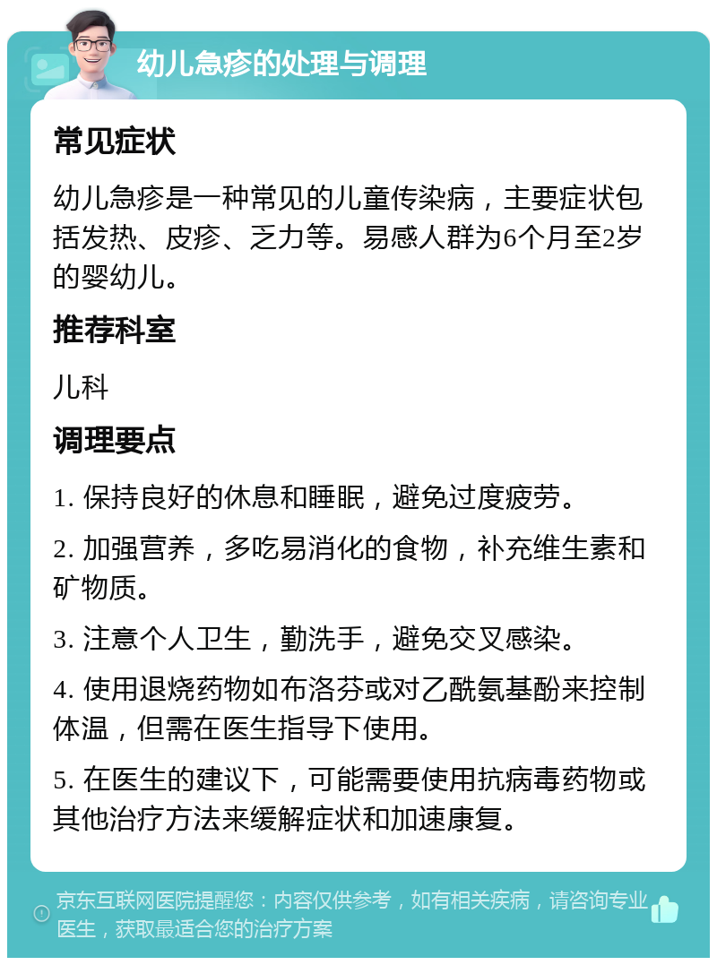 幼儿急疹的处理与调理 常见症状 幼儿急疹是一种常见的儿童传染病，主要症状包括发热、皮疹、乏力等。易感人群为6个月至2岁的婴幼儿。 推荐科室 儿科 调理要点 1. 保持良好的休息和睡眠，避免过度疲劳。 2. 加强营养，多吃易消化的食物，补充维生素和矿物质。 3. 注意个人卫生，勤洗手，避免交叉感染。 4. 使用退烧药物如布洛芬或对乙酰氨基酚来控制体温，但需在医生指导下使用。 5. 在医生的建议下，可能需要使用抗病毒药物或其他治疗方法来缓解症状和加速康复。