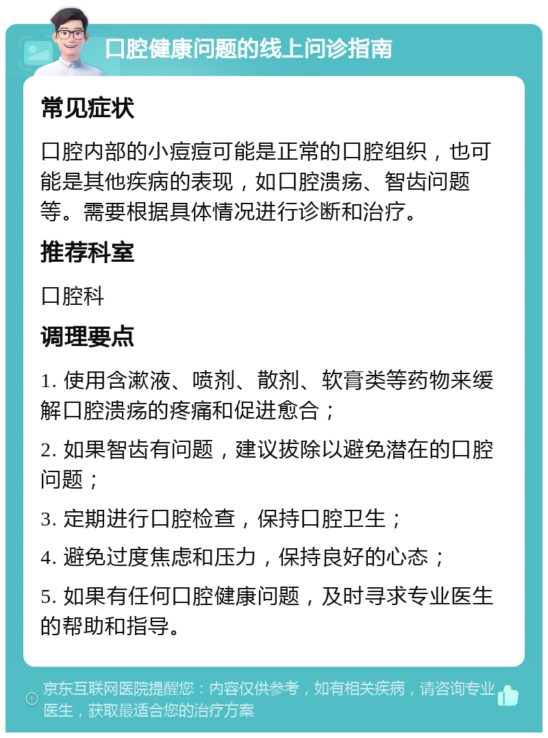 口腔健康问题的线上问诊指南 常见症状 口腔内部的小痘痘可能是正常的口腔组织，也可能是其他疾病的表现，如口腔溃疡、智齿问题等。需要根据具体情况进行诊断和治疗。 推荐科室 口腔科 调理要点 1. 使用含漱液、喷剂、散剂、软膏类等药物来缓解口腔溃疡的疼痛和促进愈合； 2. 如果智齿有问题，建议拔除以避免潜在的口腔问题； 3. 定期进行口腔检查，保持口腔卫生； 4. 避免过度焦虑和压力，保持良好的心态； 5. 如果有任何口腔健康问题，及时寻求专业医生的帮助和指导。