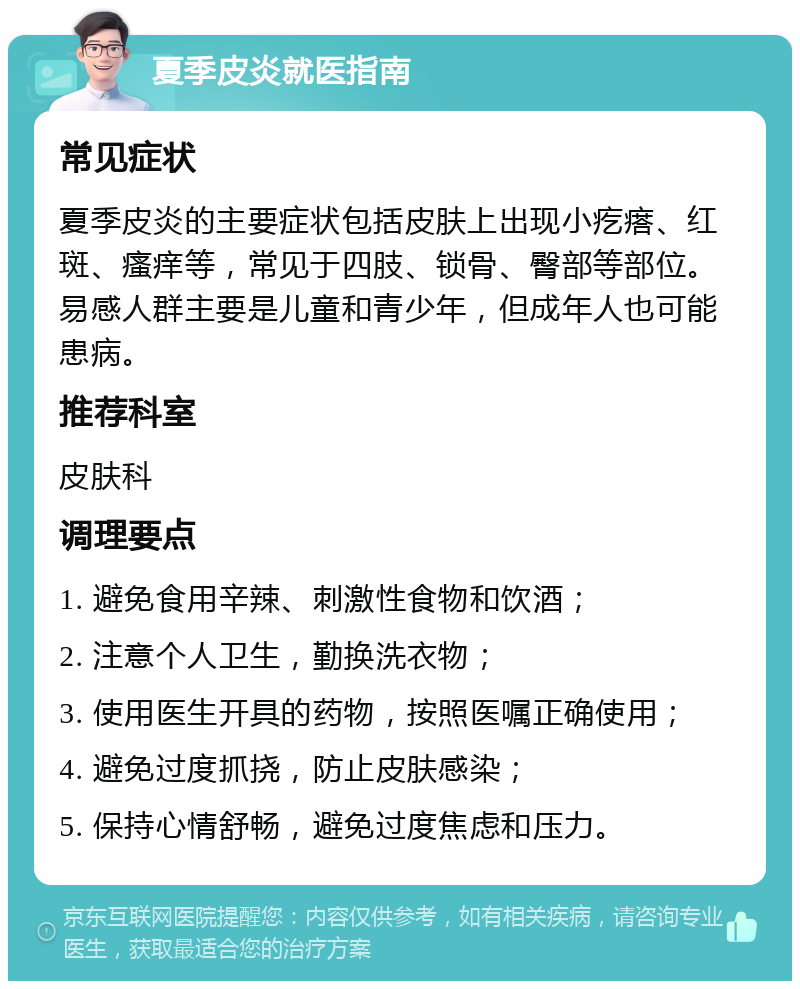 夏季皮炎就医指南 常见症状 夏季皮炎的主要症状包括皮肤上出现小疙瘩、红斑、瘙痒等，常见于四肢、锁骨、臀部等部位。易感人群主要是儿童和青少年，但成年人也可能患病。 推荐科室 皮肤科 调理要点 1. 避免食用辛辣、刺激性食物和饮酒； 2. 注意个人卫生，勤换洗衣物； 3. 使用医生开具的药物，按照医嘱正确使用； 4. 避免过度抓挠，防止皮肤感染； 5. 保持心情舒畅，避免过度焦虑和压力。