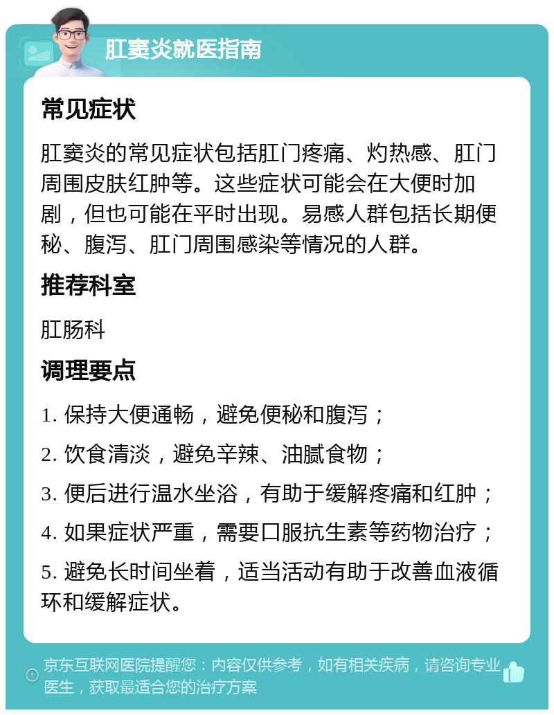 肛窦炎就医指南 常见症状 肛窦炎的常见症状包括肛门疼痛、灼热感、肛门周围皮肤红肿等。这些症状可能会在大便时加剧，但也可能在平时出现。易感人群包括长期便秘、腹泻、肛门周围感染等情况的人群。 推荐科室 肛肠科 调理要点 1. 保持大便通畅，避免便秘和腹泻； 2. 饮食清淡，避免辛辣、油腻食物； 3. 便后进行温水坐浴，有助于缓解疼痛和红肿； 4. 如果症状严重，需要口服抗生素等药物治疗； 5. 避免长时间坐着，适当活动有助于改善血液循环和缓解症状。