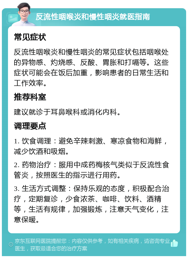 反流性咽喉炎和慢性咽炎就医指南 常见症状 反流性咽喉炎和慢性咽炎的常见症状包括咽喉处的异物感、灼烧感、反酸、胃胀和打嗝等。这些症状可能会在饭后加重，影响患者的日常生活和工作效率。 推荐科室 建议就诊于耳鼻喉科或消化内科。 调理要点 1. 饮食调理：避免辛辣刺激、寒凉食物和海鲜，减少饮酒和吸烟。 2. 药物治疗：服用中成药梅核气类似于反流性食管炎，按照医生的指示进行用药。 3. 生活方式调整：保持乐观的态度，积极配合治疗，定期复诊，少食浓茶、咖啡、饮料、酒精等，生活有规律，加强锻炼，注意天气变化，注意保暖。