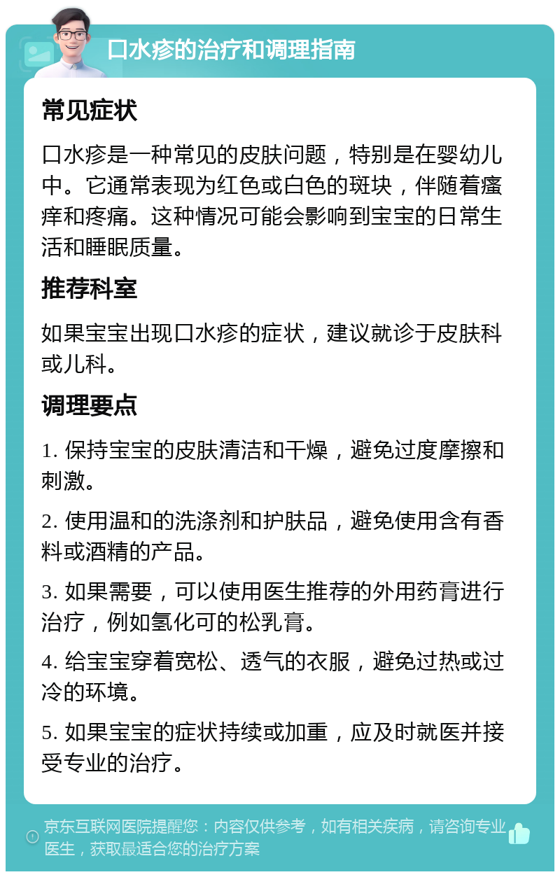 口水疹的治疗和调理指南 常见症状 口水疹是一种常见的皮肤问题，特别是在婴幼儿中。它通常表现为红色或白色的斑块，伴随着瘙痒和疼痛。这种情况可能会影响到宝宝的日常生活和睡眠质量。 推荐科室 如果宝宝出现口水疹的症状，建议就诊于皮肤科或儿科。 调理要点 1. 保持宝宝的皮肤清洁和干燥，避免过度摩擦和刺激。 2. 使用温和的洗涤剂和护肤品，避免使用含有香料或酒精的产品。 3. 如果需要，可以使用医生推荐的外用药膏进行治疗，例如氢化可的松乳膏。 4. 给宝宝穿着宽松、透气的衣服，避免过热或过冷的环境。 5. 如果宝宝的症状持续或加重，应及时就医并接受专业的治疗。