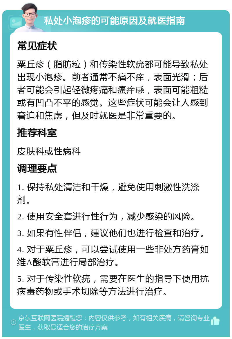 私处小泡疹的可能原因及就医指南 常见症状 粟丘疹（脂肪粒）和传染性软疣都可能导致私处出现小泡疹。前者通常不痛不痒，表面光滑；后者可能会引起轻微疼痛和瘙痒感，表面可能粗糙或有凹凸不平的感觉。这些症状可能会让人感到窘迫和焦虑，但及时就医是非常重要的。 推荐科室 皮肤科或性病科 调理要点 1. 保持私处清洁和干燥，避免使用刺激性洗涤剂。 2. 使用安全套进行性行为，减少感染的风险。 3. 如果有性伴侣，建议他们也进行检查和治疗。 4. 对于粟丘疹，可以尝试使用一些非处方药膏如维A酸软膏进行局部治疗。 5. 对于传染性软疣，需要在医生的指导下使用抗病毒药物或手术切除等方法进行治疗。