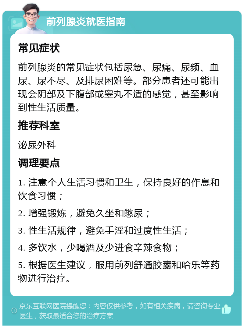 前列腺炎就医指南 常见症状 前列腺炎的常见症状包括尿急、尿痛、尿频、血尿、尿不尽、及排尿困难等。部分患者还可能出现会阴部及下腹部或睾丸不适的感觉，甚至影响到性生活质量。 推荐科室 泌尿外科 调理要点 1. 注意个人生活习惯和卫生，保持良好的作息和饮食习惯； 2. 增强锻炼，避免久坐和憋尿； 3. 性生活规律，避免手淫和过度性生活； 4. 多饮水，少喝酒及少进食辛辣食物； 5. 根据医生建议，服用前列舒通胶囊和哈乐等药物进行治疗。