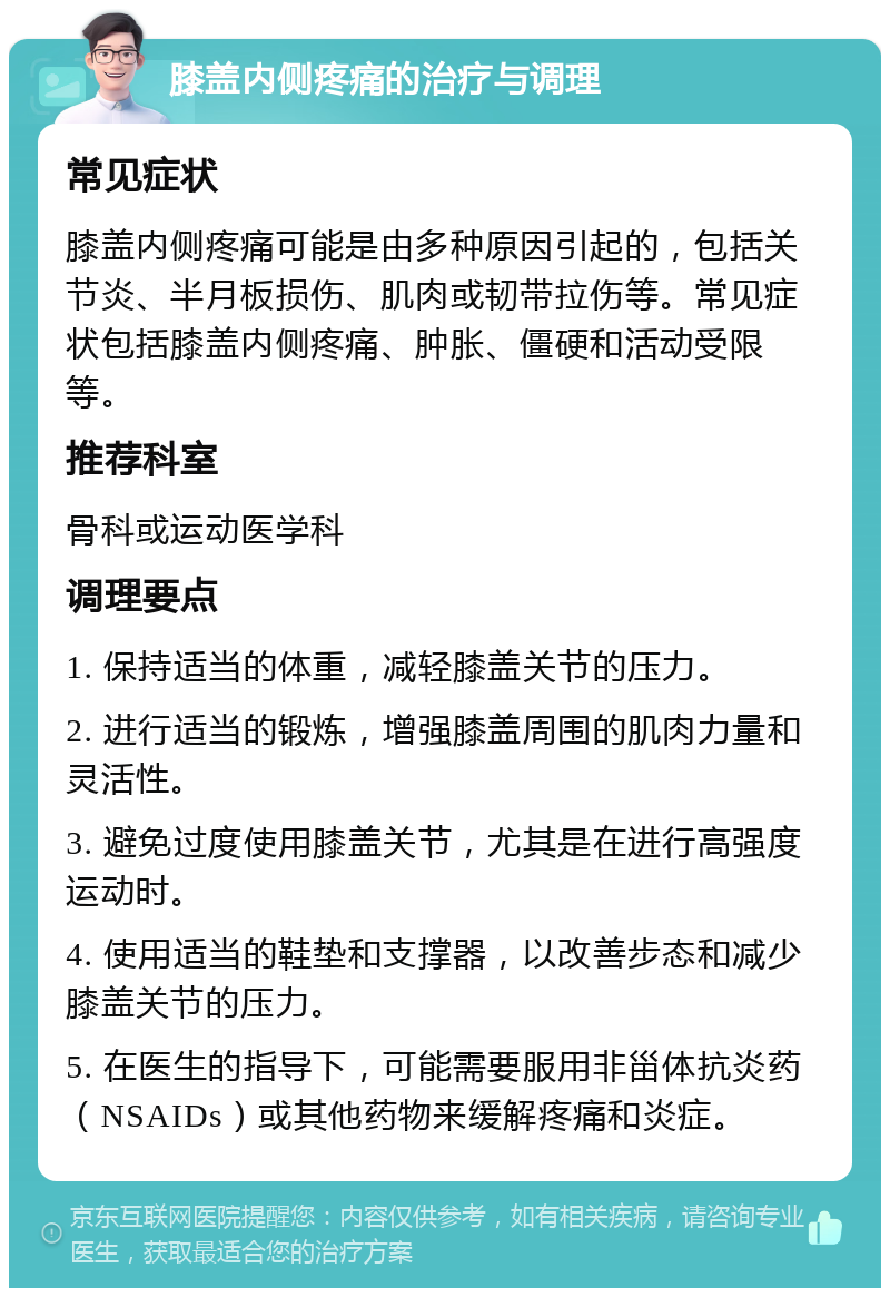 膝盖内侧疼痛的治疗与调理 常见症状 膝盖内侧疼痛可能是由多种原因引起的，包括关节炎、半月板损伤、肌肉或韧带拉伤等。常见症状包括膝盖内侧疼痛、肿胀、僵硬和活动受限等。 推荐科室 骨科或运动医学科 调理要点 1. 保持适当的体重，减轻膝盖关节的压力。 2. 进行适当的锻炼，增强膝盖周围的肌肉力量和灵活性。 3. 避免过度使用膝盖关节，尤其是在进行高强度运动时。 4. 使用适当的鞋垫和支撑器，以改善步态和减少膝盖关节的压力。 5. 在医生的指导下，可能需要服用非甾体抗炎药（NSAIDs）或其他药物来缓解疼痛和炎症。