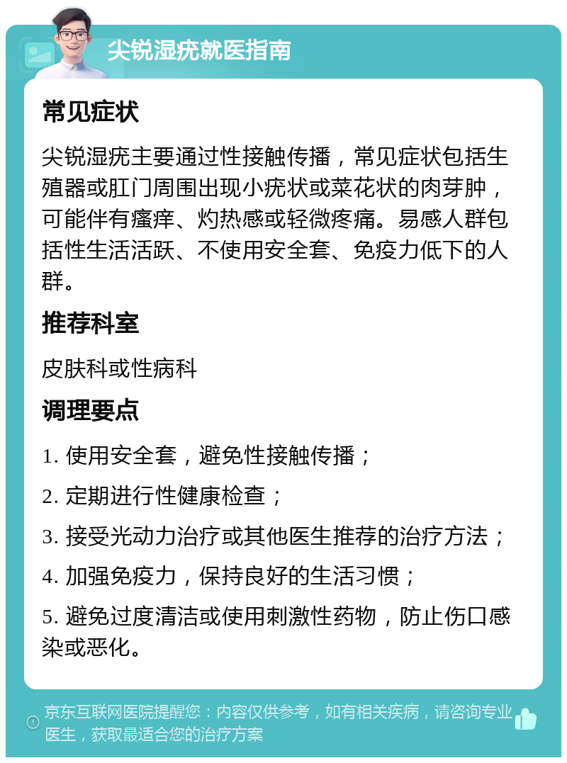 尖锐湿疣就医指南 常见症状 尖锐湿疣主要通过性接触传播，常见症状包括生殖器或肛门周围出现小疣状或菜花状的肉芽肿，可能伴有瘙痒、灼热感或轻微疼痛。易感人群包括性生活活跃、不使用安全套、免疫力低下的人群。 推荐科室 皮肤科或性病科 调理要点 1. 使用安全套，避免性接触传播； 2. 定期进行性健康检查； 3. 接受光动力治疗或其他医生推荐的治疗方法； 4. 加强免疫力，保持良好的生活习惯； 5. 避免过度清洁或使用刺激性药物，防止伤口感染或恶化。