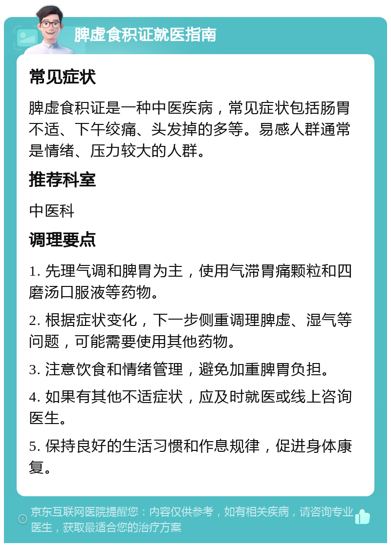 脾虚食积证就医指南 常见症状 脾虚食积证是一种中医疾病，常见症状包括肠胃不适、下午绞痛、头发掉的多等。易感人群通常是情绪、压力较大的人群。 推荐科室 中医科 调理要点 1. 先理气调和脾胃为主，使用气滞胃痛颗粒和四磨汤口服液等药物。 2. 根据症状变化，下一步侧重调理脾虚、湿气等问题，可能需要使用其他药物。 3. 注意饮食和情绪管理，避免加重脾胃负担。 4. 如果有其他不适症状，应及时就医或线上咨询医生。 5. 保持良好的生活习惯和作息规律，促进身体康复。