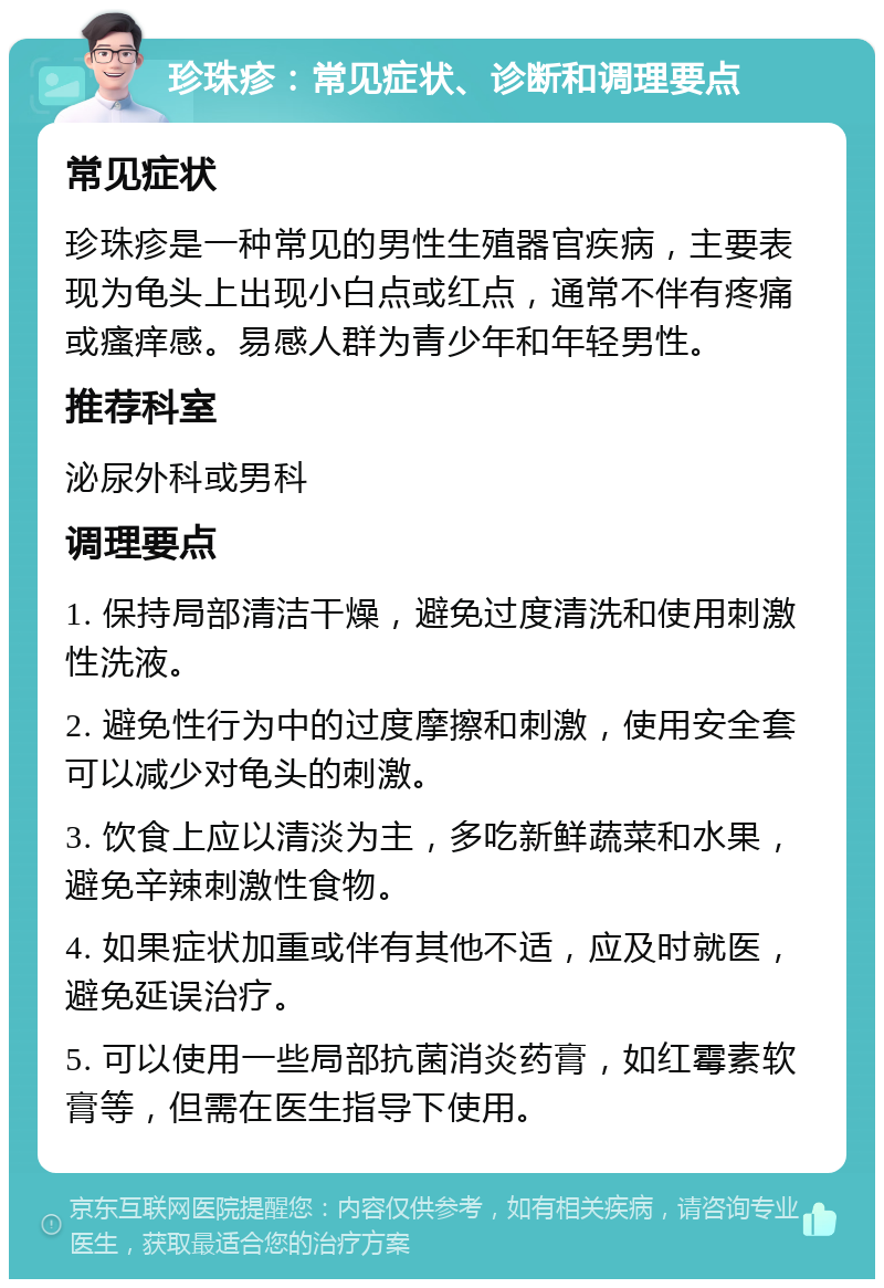 珍珠疹：常见症状、诊断和调理要点 常见症状 珍珠疹是一种常见的男性生殖器官疾病，主要表现为龟头上出现小白点或红点，通常不伴有疼痛或瘙痒感。易感人群为青少年和年轻男性。 推荐科室 泌尿外科或男科 调理要点 1. 保持局部清洁干燥，避免过度清洗和使用刺激性洗液。 2. 避免性行为中的过度摩擦和刺激，使用安全套可以减少对龟头的刺激。 3. 饮食上应以清淡为主，多吃新鲜蔬菜和水果，避免辛辣刺激性食物。 4. 如果症状加重或伴有其他不适，应及时就医，避免延误治疗。 5. 可以使用一些局部抗菌消炎药膏，如红霉素软膏等，但需在医生指导下使用。