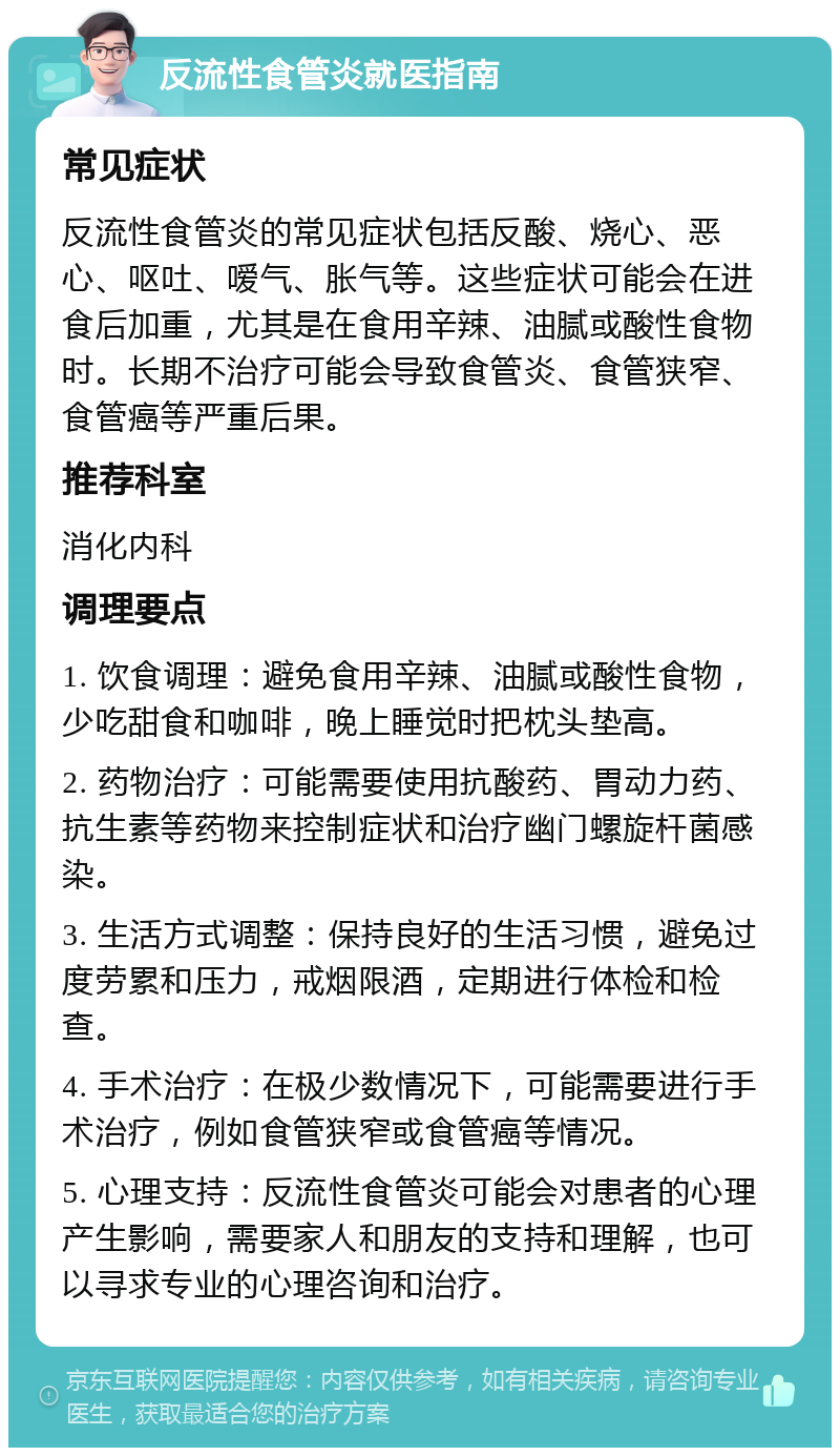 反流性食管炎就医指南 常见症状 反流性食管炎的常见症状包括反酸、烧心、恶心、呕吐、嗳气、胀气等。这些症状可能会在进食后加重，尤其是在食用辛辣、油腻或酸性食物时。长期不治疗可能会导致食管炎、食管狭窄、食管癌等严重后果。 推荐科室 消化内科 调理要点 1. 饮食调理：避免食用辛辣、油腻或酸性食物，少吃甜食和咖啡，晚上睡觉时把枕头垫高。 2. 药物治疗：可能需要使用抗酸药、胃动力药、抗生素等药物来控制症状和治疗幽门螺旋杆菌感染。 3. 生活方式调整：保持良好的生活习惯，避免过度劳累和压力，戒烟限酒，定期进行体检和检查。 4. 手术治疗：在极少数情况下，可能需要进行手术治疗，例如食管狭窄或食管癌等情况。 5. 心理支持：反流性食管炎可能会对患者的心理产生影响，需要家人和朋友的支持和理解，也可以寻求专业的心理咨询和治疗。