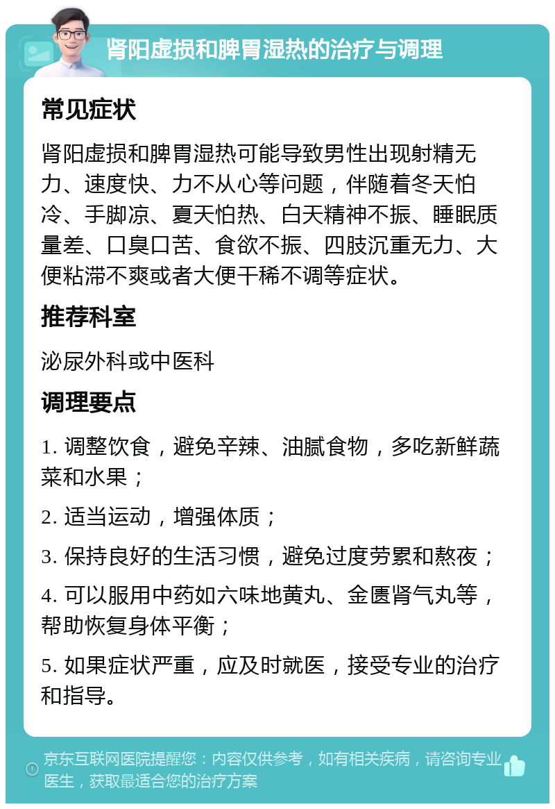 肾阳虚损和脾胃湿热的治疗与调理 常见症状 肾阳虚损和脾胃湿热可能导致男性出现射精无力、速度快、力不从心等问题，伴随着冬天怕冷、手脚凉、夏天怕热、白天精神不振、睡眠质量差、口臭口苦、食欲不振、四肢沉重无力、大便粘滞不爽或者大便干稀不调等症状。 推荐科室 泌尿外科或中医科 调理要点 1. 调整饮食，避免辛辣、油腻食物，多吃新鲜蔬菜和水果； 2. 适当运动，增强体质； 3. 保持良好的生活习惯，避免过度劳累和熬夜； 4. 可以服用中药如六味地黄丸、金匮肾气丸等，帮助恢复身体平衡； 5. 如果症状严重，应及时就医，接受专业的治疗和指导。