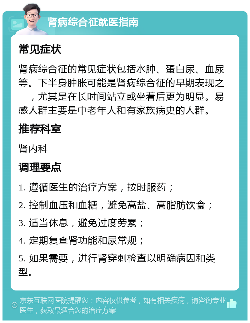 肾病综合征就医指南 常见症状 肾病综合征的常见症状包括水肿、蛋白尿、血尿等。下半身肿胀可能是肾病综合征的早期表现之一，尤其是在长时间站立或坐着后更为明显。易感人群主要是中老年人和有家族病史的人群。 推荐科室 肾内科 调理要点 1. 遵循医生的治疗方案，按时服药； 2. 控制血压和血糖，避免高盐、高脂肪饮食； 3. 适当休息，避免过度劳累； 4. 定期复查肾功能和尿常规； 5. 如果需要，进行肾穿刺检查以明确病因和类型。