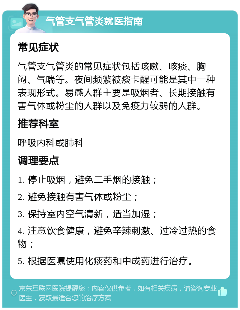 气管支气管炎就医指南 常见症状 气管支气管炎的常见症状包括咳嗽、咳痰、胸闷、气喘等。夜间频繁被痰卡醒可能是其中一种表现形式。易感人群主要是吸烟者、长期接触有害气体或粉尘的人群以及免疫力较弱的人群。 推荐科室 呼吸内科或肺科 调理要点 1. 停止吸烟，避免二手烟的接触； 2. 避免接触有害气体或粉尘； 3. 保持室内空气清新，适当加湿； 4. 注意饮食健康，避免辛辣刺激、过冷过热的食物； 5. 根据医嘱使用化痰药和中成药进行治疗。