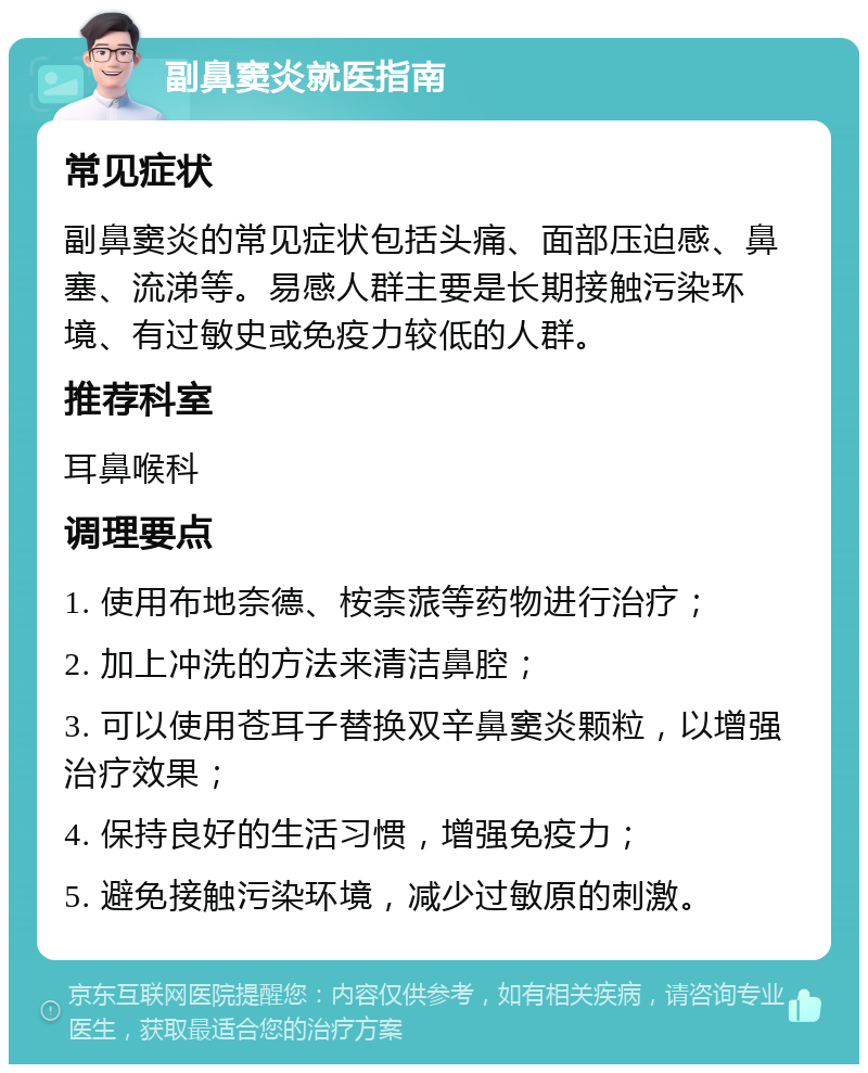 副鼻窦炎就医指南 常见症状 副鼻窦炎的常见症状包括头痛、面部压迫感、鼻塞、流涕等。易感人群主要是长期接触污染环境、有过敏史或免疫力较低的人群。 推荐科室 耳鼻喉科 调理要点 1. 使用布地奈德、桉柰蒎等药物进行治疗； 2. 加上冲洗的方法来清洁鼻腔； 3. 可以使用苍耳子替换双辛鼻窦炎颗粒，以增强治疗效果； 4. 保持良好的生活习惯，增强免疫力； 5. 避免接触污染环境，减少过敏原的刺激。