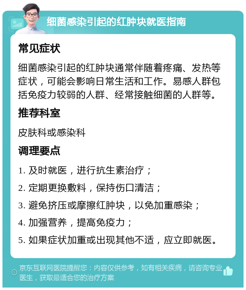 细菌感染引起的红肿块就医指南 常见症状 细菌感染引起的红肿块通常伴随着疼痛、发热等症状，可能会影响日常生活和工作。易感人群包括免疫力较弱的人群、经常接触细菌的人群等。 推荐科室 皮肤科或感染科 调理要点 1. 及时就医，进行抗生素治疗； 2. 定期更换敷料，保持伤口清洁； 3. 避免挤压或摩擦红肿块，以免加重感染； 4. 加强营养，提高免疫力； 5. 如果症状加重或出现其他不适，应立即就医。