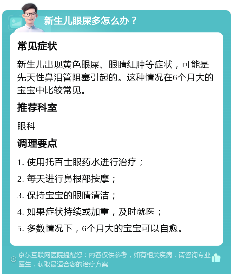 新生儿眼屎多怎么办？ 常见症状 新生儿出现黄色眼屎、眼睛红肿等症状，可能是先天性鼻泪管阻塞引起的。这种情况在6个月大的宝宝中比较常见。 推荐科室 眼科 调理要点 1. 使用托百士眼药水进行治疗； 2. 每天进行鼻根部按摩； 3. 保持宝宝的眼睛清洁； 4. 如果症状持续或加重，及时就医； 5. 多数情况下，6个月大的宝宝可以自愈。