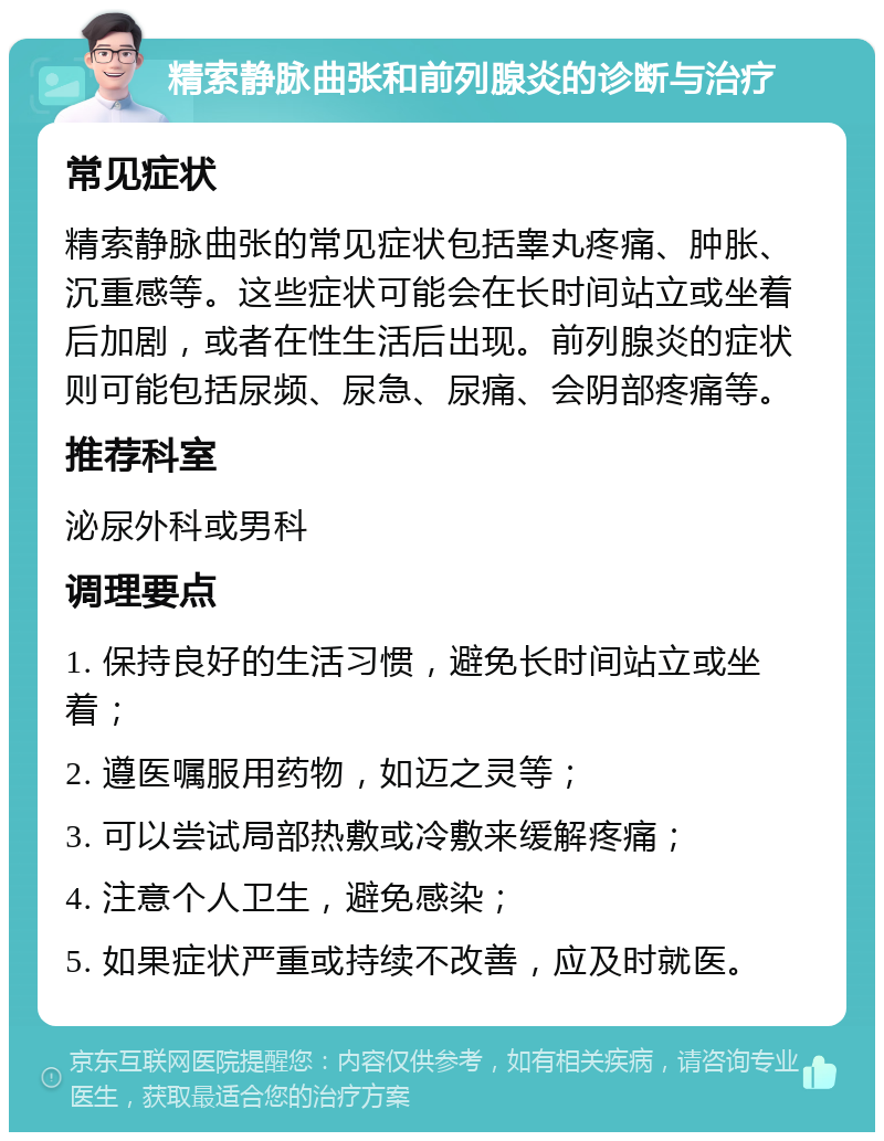 精索静脉曲张和前列腺炎的诊断与治疗 常见症状 精索静脉曲张的常见症状包括睾丸疼痛、肿胀、沉重感等。这些症状可能会在长时间站立或坐着后加剧，或者在性生活后出现。前列腺炎的症状则可能包括尿频、尿急、尿痛、会阴部疼痛等。 推荐科室 泌尿外科或男科 调理要点 1. 保持良好的生活习惯，避免长时间站立或坐着； 2. 遵医嘱服用药物，如迈之灵等； 3. 可以尝试局部热敷或冷敷来缓解疼痛； 4. 注意个人卫生，避免感染； 5. 如果症状严重或持续不改善，应及时就医。