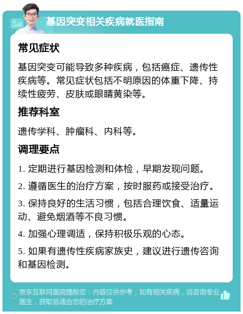 基因突变相关疾病就医指南 常见症状 基因突变可能导致多种疾病，包括癌症、遗传性疾病等。常见症状包括不明原因的体重下降、持续性疲劳、皮肤或眼睛黄染等。 推荐科室 遗传学科、肿瘤科、内科等。 调理要点 1. 定期进行基因检测和体检，早期发现问题。 2. 遵循医生的治疗方案，按时服药或接受治疗。 3. 保持良好的生活习惯，包括合理饮食、适量运动、避免烟酒等不良习惯。 4. 加强心理调适，保持积极乐观的心态。 5. 如果有遗传性疾病家族史，建议进行遗传咨询和基因检测。