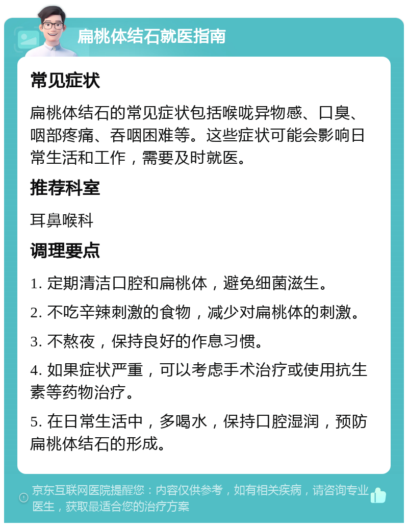 扁桃体结石就医指南 常见症状 扁桃体结石的常见症状包括喉咙异物感、口臭、咽部疼痛、吞咽困难等。这些症状可能会影响日常生活和工作，需要及时就医。 推荐科室 耳鼻喉科 调理要点 1. 定期清洁口腔和扁桃体，避免细菌滋生。 2. 不吃辛辣刺激的食物，减少对扁桃体的刺激。 3. 不熬夜，保持良好的作息习惯。 4. 如果症状严重，可以考虑手术治疗或使用抗生素等药物治疗。 5. 在日常生活中，多喝水，保持口腔湿润，预防扁桃体结石的形成。