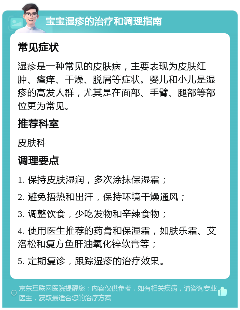 宝宝湿疹的治疗和调理指南 常见症状 湿疹是一种常见的皮肤病，主要表现为皮肤红肿、瘙痒、干燥、脱屑等症状。婴儿和小儿是湿疹的高发人群，尤其是在面部、手臂、腿部等部位更为常见。 推荐科室 皮肤科 调理要点 1. 保持皮肤湿润，多次涂抹保湿霜； 2. 避免捂热和出汗，保持环境干燥通风； 3. 调整饮食，少吃发物和辛辣食物； 4. 使用医生推荐的药膏和保湿霜，如肤乐霜、艾洛松和复方鱼肝油氧化锌软膏等； 5. 定期复诊，跟踪湿疹的治疗效果。