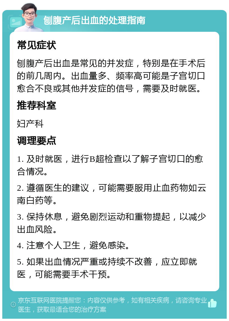 刨腹产后出血的处理指南 常见症状 刨腹产后出血是常见的并发症，特别是在手术后的前几周内。出血量多、频率高可能是子宫切口愈合不良或其他并发症的信号，需要及时就医。 推荐科室 妇产科 调理要点 1. 及时就医，进行B超检查以了解子宫切口的愈合情况。 2. 遵循医生的建议，可能需要服用止血药物如云南白药等。 3. 保持休息，避免剧烈运动和重物提起，以减少出血风险。 4. 注意个人卫生，避免感染。 5. 如果出血情况严重或持续不改善，应立即就医，可能需要手术干预。